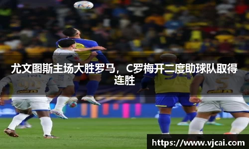 尤文图斯主场大胜罗马，C罗梅开二度助球队取得连胜