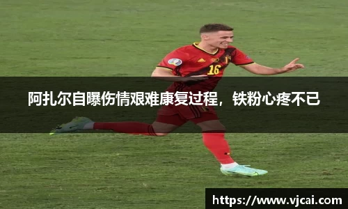 阿扎尔自曝伤情艰难康复过程，铁粉心疼不已