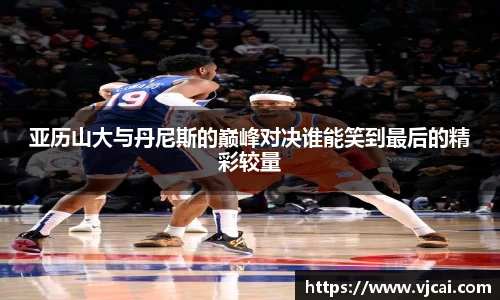 亚历山大与丹尼斯的巅峰对决谁能笑到最后的精彩较量