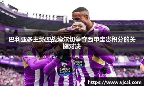 巴利亚多主场迎战埃尔切争夺西甲宝贵积分的关键对决