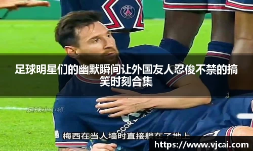 足球明星们的幽默瞬间让外国友人忍俊不禁的搞笑时刻合集