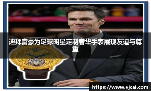 迪拜富豪为足球明星定制奢华手表展现友谊与尊重